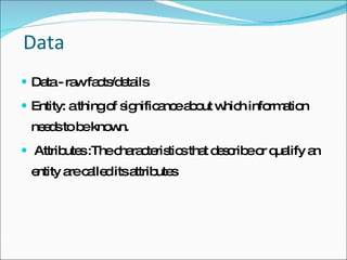 Data Data - raw facts/details Entity: a thing of significance about which information needs to be known. Attributes :The characteristics that describe or qualify an entity are called its attributes  