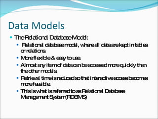 Data Models The Relational Database Model: Relational database model, where all data are kept in tables or relations. More flexible & easy to use. Almost any item of data can be accessed more quickly than the other models. Retrieval time is reduced so that interactive access becomes more feasible. This is what is referred to as Relational Database Management System(RDBMS) 