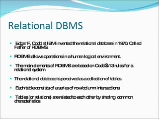 Relational DBMS Edgar F. Codd at IBM invented the relational database in 1970. Called Father of RDBMS. RDBMS allows operations in a human logical environment. The main elements of RDBMS are based on Codd’s 13 rules for a relational system. The relational database is perceived as a collection of tables. Each table consists of a series of row/column intersections. Tables (or relations) are related to each other by sharing  common characteristics 