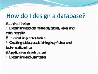 H  How do I design a database? „  Logical design ™ Determine and define fields, tables, keys, and  data integrity „  Physical implementation ™ Creating tables, establishing key fields, and  table relationships „  Application development ™ Determine end-user tasks 
