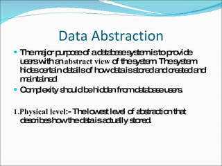 Data Abstraction The major purpose of a database system is to provide users with an  abstract view  of the system. The system hides certain details of how data is stored and created and maintained  Complexity should be hidden from database users. 1.Physical level :- The lowest level of abstraction that describes how the data is actually stored. 