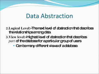Data Abstraction 2.Logical Level :-The next level of abstraction that describes  the relationships among data.  3.View level :- Highest level  of abstraction that  describes  part  of the database for a particular group of users Can be many different views of a database.  