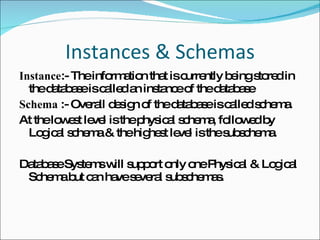 Instances & Schemas Instance :- The information that is currently being stored in the database is called an instance of the database Schema  :- Overall design of the database is called schema. At the lowest level is the physical schema, followed by Logical schema & the highest level is the subschema. Database Systems will support only one Physical & Logical Schema but can have several subschemas. 