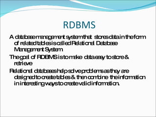 RDBMS A database management system that  stores data in the form of related tables is called Relational Database Management System. The goal of RDBMS is to make  data easy to store & retrieve Relational databases help solve problems as they are designed to create tables & then combine  the information in interesting ways to create valid information. 