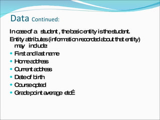   Data  Continued: In case of a  student , the basic entity is the student. Entity attributes (information recorded about that entity) may  include: First and last name Home address Current address Date of birth Course opted Grade point average  etc… 