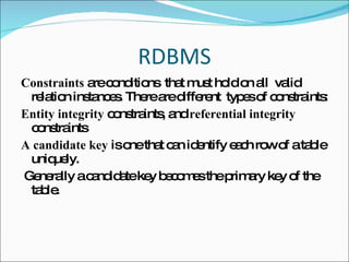 RDBMS Constraints  are conditions  that must hold on all  valid relation instances. There are different  types of constraints: Entity integrity  constraints, and  referential integrity  constraints A candidate key  is one that can identify each row of a table uniquely. Generally a candidate key becomes the primary key of the table.  