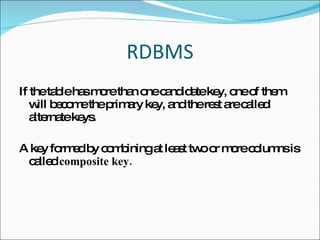 RDBMS If the table has more than one candidate key, one of them will become the primary key, and the rest are called alternate keys. A key formed by combining at least two or more columns is called  composite key.  