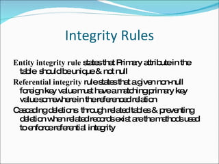 Integrity Rules Entity integrity rule  states that Primary attribute in the table  should be unique & not null Referential integrity  rule states that a given non-null foreign key value must have a matching primary key value somewhere in the referenced relation Cascading deletions  through related tables & preventing deletion when related records exist are the methods used to enforce referential integrity 