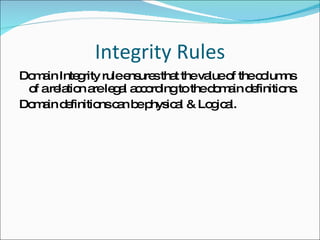 Integrity Rules Domain Integrity rule ensures that the value of the columns of a relation are legal according to the domain definitions. Domain definitions can be physical & Logical. 