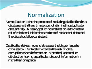 Normalization Normalization is the the process of reducing duplication in a database, with the ultimate goal of eliminating duplicate data entirely. A basic goal of normalization is to create a set of relational tables that are free of redundant data and the data should be consistent. Duplication takes  more  disk space, the bigger issue is consistency. Duplication creates the risk of data corruption when information is inserted, updated, or deleted, by having a particular piece of information in more than one place.  