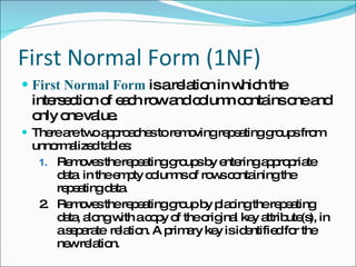 First Normal Form (1NF) First Normal Form  is a relation in which the intersection of each row and column contains one and only one value. There are two approaches to removing repeating groups from  unnormalized tables: Removes the repeating groups by entering appropriate data  in the empty columns of rows containing the repeating data. 2. Removes the repeating group by placing the repeating data, along with a copy of the original key attribute(s), in a separate  relation. A primary key is identified for the new relation. 