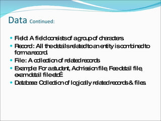 Data  Continued: Field: A field consists of a group of characters. Record : All the details related to an entity is combined to form a record. File : A collection of related records  Example: For a student, Admission file, Fee detail file, exam detail file etc… Database: Collection of logically related records & files. 