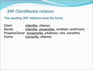 The resulting 3NF relations have the forms: Client   ( clientNo , cName) Rental   ( clientNo ,  propertyNo , rentStart, rentFinish) PropertyOwner  ( propertyNo , pAddress, rent, ownerNo) Owner   ( ownerNo , oName) 