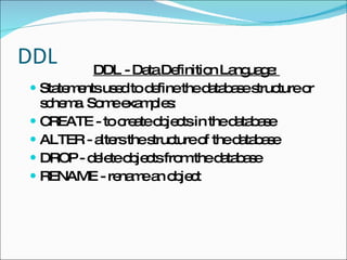 DDL DDL - Data Definition Language:  Statements used to define the database structure or schema. Some examples: CREATE - to create objects in the database ALTER - alters the structure of the database DROP - delete objects from the database RENAME - rename an object 