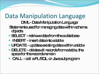 Data Manipulation Language DML- Data Manipulation Language: Statements used for managing data within schema objects.  SELECT - retrieve data from the a database INSERT - insert data into a table UPDATE - updates existing data within a table DELETE - deletes all records from a table, the space for the records remain CALL - call a PL/SQL or Java subprogram 