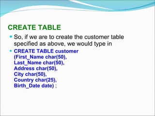 CREATE TABLE So, if we are to create the customer table specified as above, we would type in CREATE TABLE customer (First_Name char(50), Last_Name char(50), Address char(50), City char(50), Country char(25), Birth_Date date)  ; 