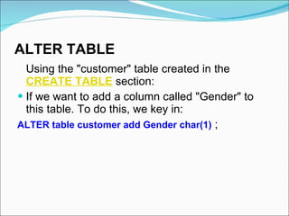 ALTER TABLE   Using the "customer" table created in the  CREATE TABLE  section:  If we want to add a column called "Gender" to this table. To do this, we key in:  ALTER table customer add Gender char(1)  ; 