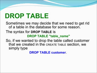 DROP TABLE   Sometimes we may decide that we need to get rid of a table in the database for some reason. The syntax for  DROP TABLE  is DROP TABLE "table_name" So, if we wanted to drop the table called customer that we created in the  CREATE TABLE  section, we simply type DROP TABLE customer .  