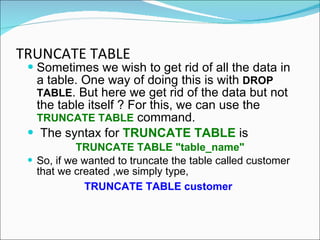 TRUNCATE TABLE   Sometimes we wish to get rid of all the data in a table. One way of doing this is with  DROP TABLE . But here we get rid of the data but not the table itself ? For this, we can use the  TRUNCATE TABLE  command. The syntax for  TRUNCATE TABLE  is TRUNCATE TABLE "table_name" So, if we wanted to truncate the table called customer that we created ,we simply type, TRUNCATE TABLE customer   