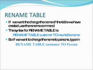 RENAME TABLE  If  we want the change the name of the table we have created ,use the rename command The syntax for RENAME TABLE is  RENAME TABLE customer TO new table name   So if we want to change the name to persons ,type in  RENAME TABLE customer TO Person 