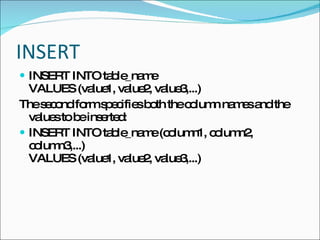 INSERT INSERT INTO table_name VALUES (value1, value2, value3,...)  The second form specifies both the column names and the values to be inserted: INSERT INTO table_name (column1, column2, column3,...) VALUES (value1, value2, value3,...) 