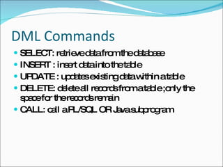 DML Commands SELECT: retrieve data from the database INSERT : insert data into the table  UPDATE : updates existing data within a table  DELETE: delete all records from a table ;only the space for the records remain CALL: call a PL/SQL OR Java subprogram 