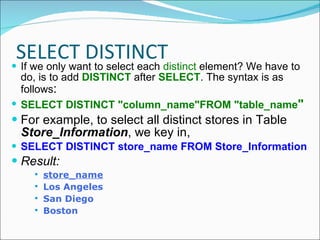 SELECT DISTINCT If we only want to select each  distinct  element? We have to do, is to add  DISTINCT  after  SELECT . The syntax is as follows : SELECT DISTINCT "column_name"FROM "table_name " For example, to select all distinct stores in Table  Store_Information , we key in, SELECT DISTINCT store_name FROM Store_Information Result: store_name Los Angeles San Diego Boston 