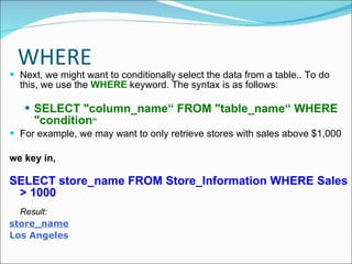 WHERE Next, we might want to conditionally select the data from a table.. To do this, we use the  WHERE  keyword. The syntax is as follows: SELECT "column_name“ FROM "table_name“ WHERE "condition “ For example, we may want to only retrieve stores with sales above $1,000 we key in, SELECT store_name FROM Store_Information WHERE Sales > 1000 Result: store_name Los Angeles 