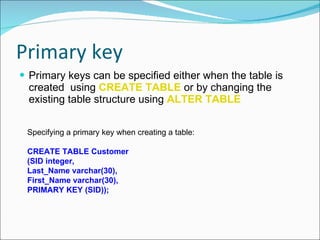 Primary key  Primary keys can be specified either when the table is created  using  CREATE TABLE   or by changing the existing table structure using  ALTER TABLE Specifying a primary key when creating a table:  CREATE TABLE Customer  (SID integer,  Last_Name varchar(30),  First_Name varchar(30),  PRIMARY KEY (SID));   