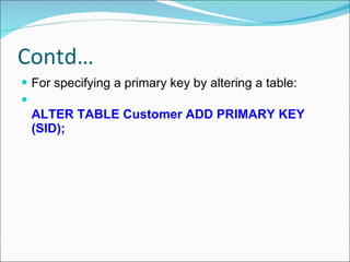 Contd… For specifying a primary key by altering a table:  ALTER TABLE Customer ADD PRIMARY KEY (SID);   