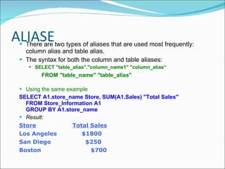 ALIASE There are two types of aliases that are used most frequently: column alias and table alias.  The syntax for both the column and table aliases: SELECT "table_alias"."column_name1" "column_alias“  FROM "table_name" "table_alias" Using the same example  SELECT A1.store_name Store, SUM(A1.Sales) "Total Sales" FROM Store_Information A1 GROUP BY A1.store_name Result: Store    Total Sales Los Angeles   $1800 San Diego   $250 Boston   $700 