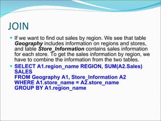 JOIN If we want to find out sales by region. We see that table  Geography  includes information on regions and stores, and table  Store_Information  contains sales information for each store. To get the sales information by region, we have to combine the information from the two tables.  SELECT A1.region_name REGION, SUM(A2.Sales) SALES FROM Geography A1, Store_Information A2 WHERE A1.store_name = A2.store_name GROUP BY A1.region_name 