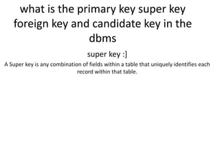 what is the primary key super key
foreign key and candidate key in the
dbms
super key :]
A Super key is any combination of fields within a table that uniquely identifies each
record within that table.
 