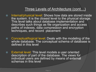 Page 14
Three Levels of Architecture (cont…)
 Internal/physical level: Shows how data are stored inside
the system. It is the closest level to the physical storage.
This level talks about database implementation and
describes such things as file organization and access
paths of indexes, data compression and encryption
techniques, and record placement
 Conceptual/logical level: Deals with the modeling of the
whole database. The conceptual schema of database is
defined in this level
 External level: This level models a user oriented
description of part of the database. The views for
individual users are defined by means of external
schemas in this level
 