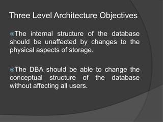 Three Level Architecture Objectives
The internal structure of the database
should be unaffected by changes to the
physical aspects of storage.
The DBA should be able to change the
conceptual structure of the database
without affecting all users.
 