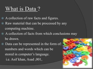 What is Data ?
 A collection of raw facts and figures.
 Raw material that can be processed by any
computing machine.
 A collection of facts from which conclusions may
be drawn.
 Data can be represented in the form of:
numbers and words which can be
stored in computer’s language.
i.e. Asif khan, Asad ,001,
 