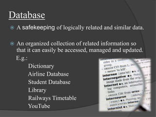 Database
 A safekeeping of logically related and similar data.
 An organized collection of related information so
that it can easily be accessed, managed and updated.
E.g.:
Dictionary
Airline Database
Student Database
Library
Railways Timetable
YouTube
 