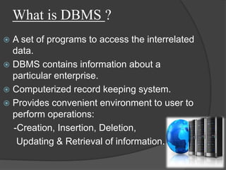 What is DBMS ?
 A set of programs to access the interrelated
data.
 DBMS contains information about a
particular enterprise.
 Computerized record keeping system.
 Provides convenient environment to user to
perform operations:
-Creation, Insertion, Deletion,
Updating & Retrieval of information.
 