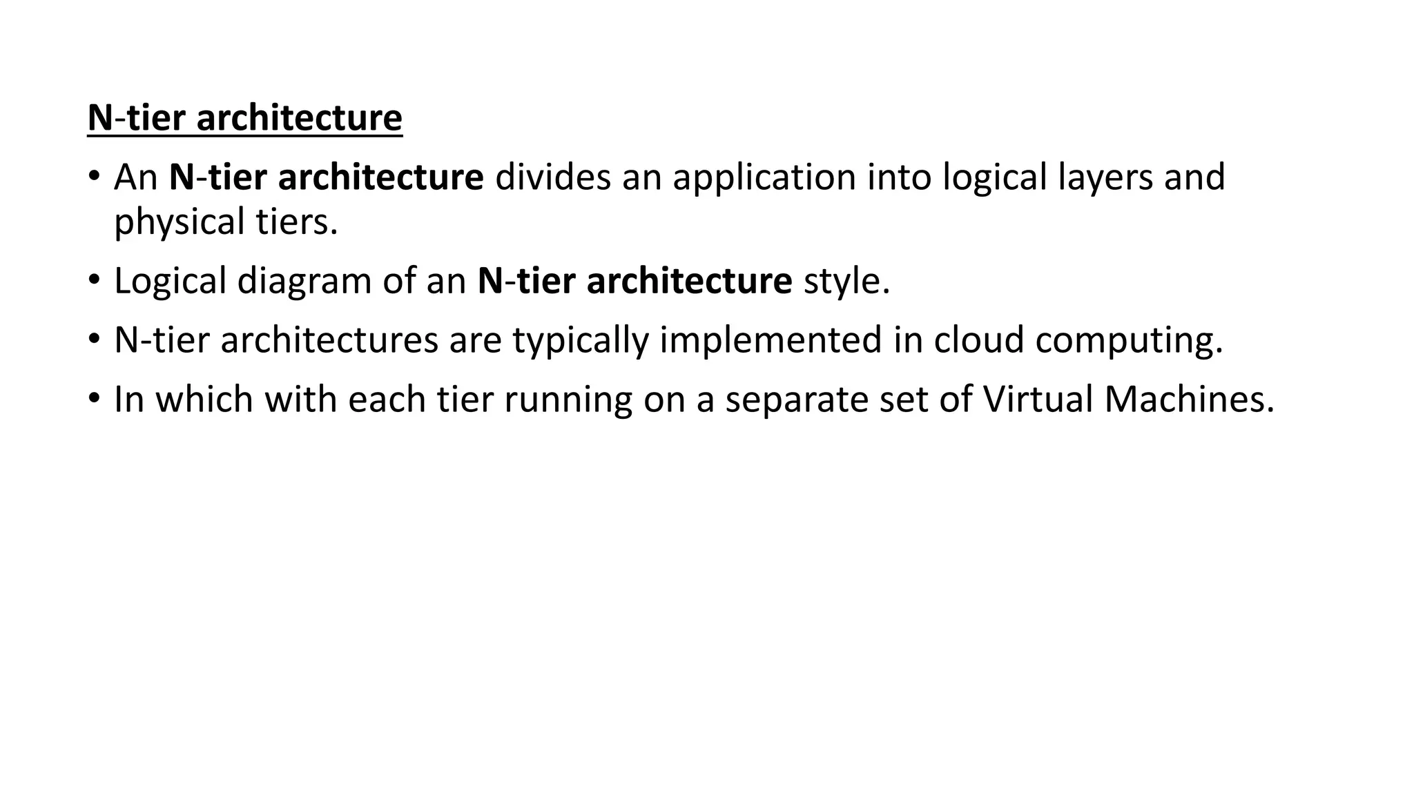 N-tier architecture
• An N-tier architecture divides an application into logical layers and
physical tiers.
• Logical diagram of an N-tier architecture style.
• N-tier architectures are typically implemented in cloud computing.
• In which with each tier running on a separate set of Virtual Machines.
 