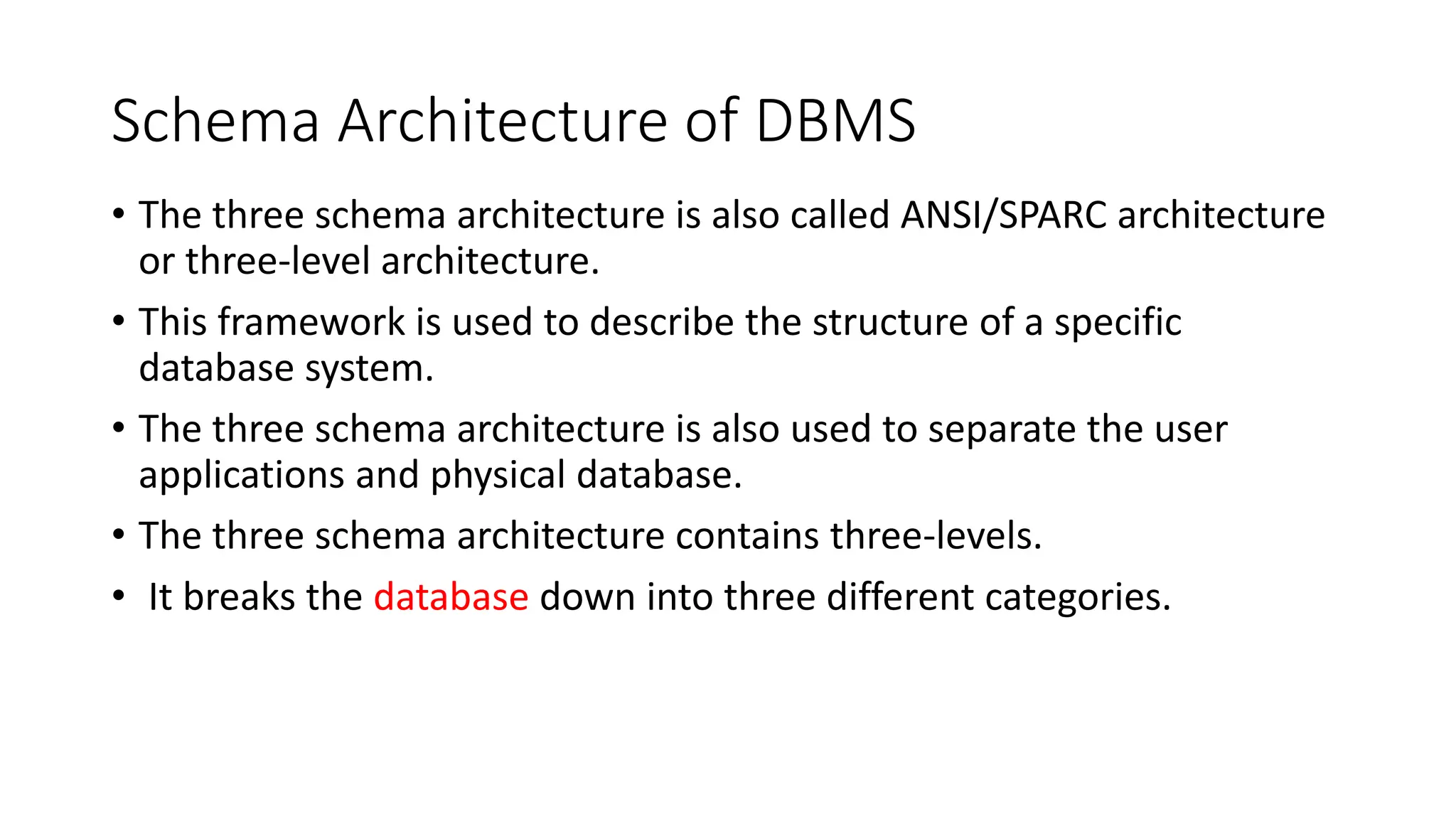 Schema Architecture of DBMS
• The three schema architecture is also called ANSI/SPARC architecture
or three-level architecture.
• This framework is used to describe the structure of a specific
database system.
• The three schema architecture is also used to separate the user
applications and physical database.
• The three schema architecture contains three-levels.
• It breaks the database down into three different categories.
 