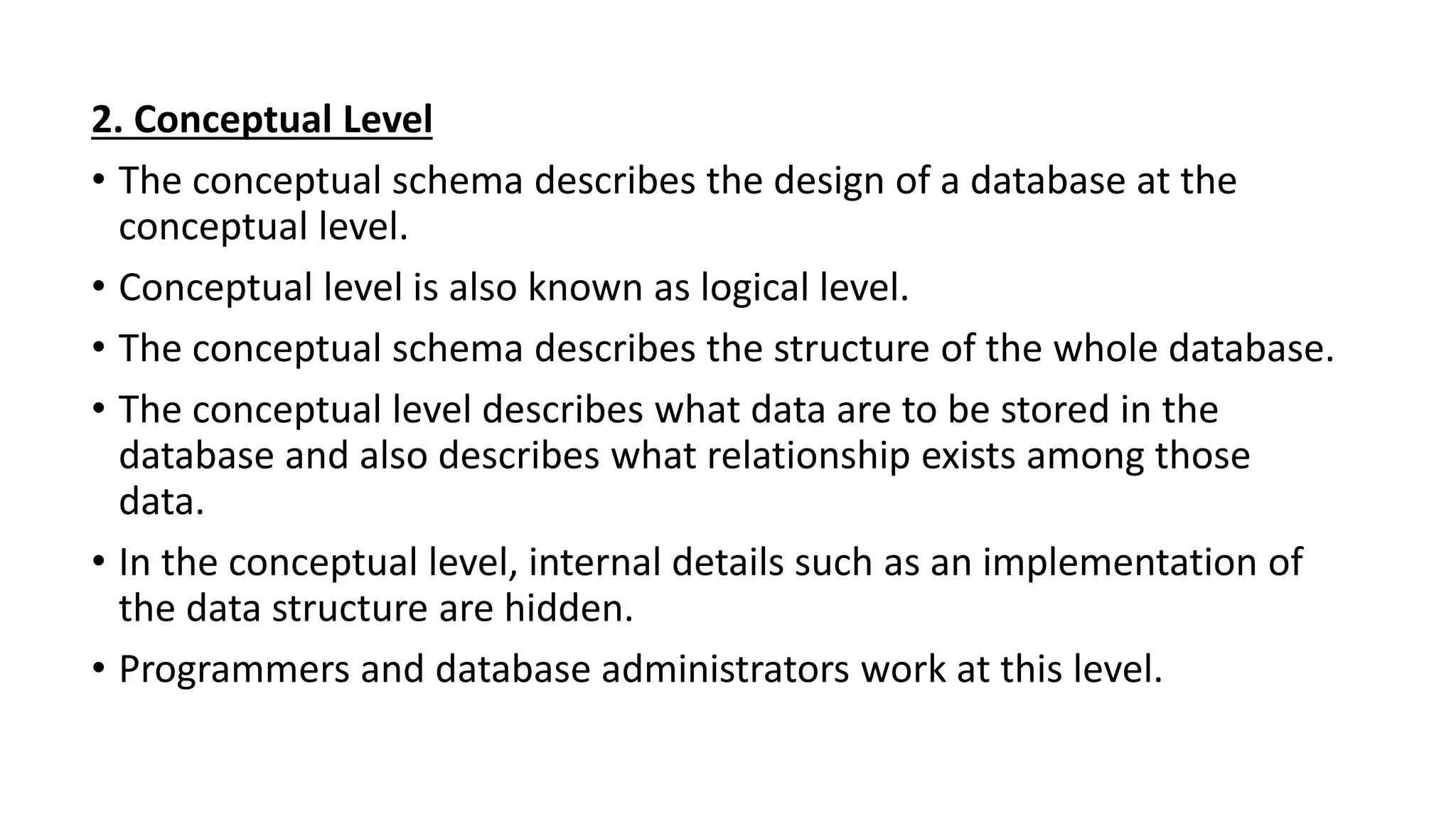 2. Conceptual Level
• The conceptual schema describes the design of a database at the
conceptual level.
• Conceptual level is also known as logical level.
• The conceptual schema describes the structure of the whole database.
• The conceptual level describes what data are to be stored in the
database and also describes what relationship exists among those
data.
• In the conceptual level, internal details such as an implementation of
the data structure are hidden.
• Programmers and database administrators work at this level.
 