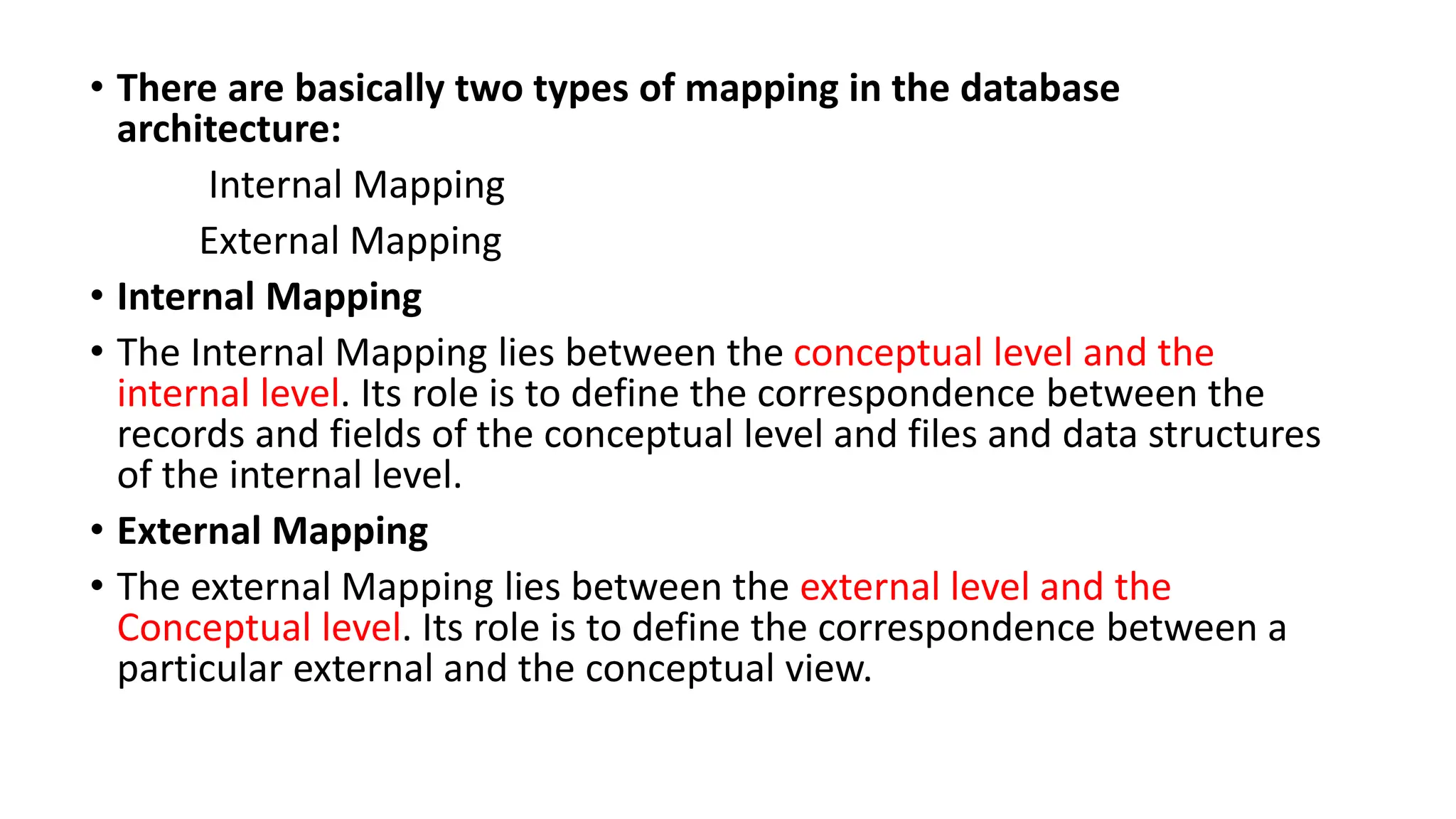 • There are basically two types of mapping in the database
architecture:
Internal Mapping
External Mapping
• Internal Mapping
• The Internal Mapping lies between the conceptual level and the
internal level. Its role is to define the correspondence between the
records and fields of the conceptual level and files and data structures
of the internal level.
• External Mapping
• The external Mapping lies between the external level and the
Conceptual level. Its role is to define the correspondence between a
particular external and the conceptual view.
 