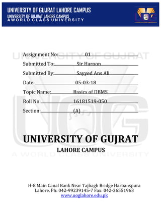 UNIVERSITY OF GUJRAT LAHORE CAMPUS
UNIVERSITY OF GUJRAT LAHORE CAMPUS
A W O R L D C L A S S U N I V E R S I T Y
Assignment No: 01
Submitted To: Sir Haroon
Submitted By: Sayyed Ans Ali
Date: 05-03-18
Topic Name: Basics of DBMS
Roll No: 16181519-050
Section: (A)
UNIVERSITY OF GUJRAT
LAHORE CAMPUS
H-8 Main Canal Bank Near Tajbagh Bridge Harbanspura
Lahore. Ph: 042-99239145-7 Fax: 042-36551963
www.uoglahore.edu.pk
 