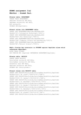 #DBMS assignment 3(a)
#Author : Soumak Paul.
#Create table: DEPARTMENT
CREATE TABLE DEPARTMENT(
DeptCode varchar(4) NOT NULL,
DeptName varchar(40) NOT NULL,
HOD varchar(4),
PRIMARY KEY(DeptCode));
#Insert values into DEPARTMENT table.
INSERT INTO DEPARTMENT(DeptCode,DeptName,HOD)
VALUES('IT','Information Technology','F201');
INSERT INTO DEPARTMENT(DeptCode,DeptName,HOD)
VALUES('BIO','Bio Technology','F901');
INSERT INTO DEPARTMENT(DeptCode,DeptName,HOD)
VALUES('CSE','Computer Science and Engineering,'F101');
INSERT INTO DEPARTMENT(DeptCode,DeptName,HOD)
VALUES('NS','Natural Science','F506');
#Add a foreign key constraint in STUDENT against DeptCode column which
references department.
ALTER TABLE STUDENT
ADD FOREIGN KEY (DeptCode) REFERENCES DEPARTMENT(DeptCode);
#Create table: FACULTY
CREATE TABLE FACULTY(
FacultyCode varchar(4) NOT NULL,
FacultyName varchar(15) NOT NULL,
DateOfJoin date NOT NULL,
DeptCode varchar(4) NOT NULL,
PRIMARY KEY (FacultyCode));
#Insert values into FACULTY table.
INSERT INTO FACULTY(FacultyCode,FacultyName,DateOfJoin,DeptCode)
VALUES('F101','M. Sinha','2005-01-01','CSE');
INSERT INTO FACULTY(FacultyCode,FacultyName,DateOfJoin,DeptCode)
VALUES('F105','P. Sarkar','2019-02-01','CSE');
INSERT INTO FACULTY(FacultyCode,FacultyName,DateOfJoin,DeptCode)
VALUES('F201','S. Mazumder','2005-09-15','IT');
INSERT INTO FACULTY(FacultyCode,FacultyName,DateOfJoin,DeptCode)
VALUES('F301','S. Mondal','2018-08-01','CSE');
INSERT INTO FACULTY(FacultyCode,FacultyName,DateOfJoin,DeptCode)
VALUES('F401','D. Majumdar','2003-12-01','IT');
INSERT INTO FACULTY(FacultyCode,FacultyName,DateOfJoin,DeptCode)
VALUES('F506','N. Biswas','2013-12-31','NS');
INSERT INTO FACULTY(FacultyCode,FacultyName,DateOfJoin,DeptCode)
 