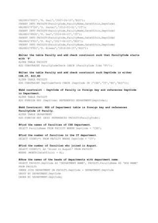 VALUES('F607','R. Paul','2007-04-10','BIO');
INSERT INTO FACULTY(FacultyCode,FacultyName,DateOfJoin,DeptCode)
VALUES('F704','S. Sarkar','2012-01-01','IT');
INSERT INTO FACULTY(FacultyCode,FacultyName,DateOfJoin,DeptCode)
VALUES('F808','K. Das','2010-06-15','IT');
INSERT INTO FACULTY(FacultyCode,FacultyName,DateOfJoin,DeptCode)
VALUES('F901','R. Roy','2017-06-15','BIO');
INSERT INTO FACULTY(FacultyCode,FacultyName,DateOfJoin,DeptCode)
VALUES('F902','R. Biswas','2018-06-15','BIO');
#Alter the table Faculty and add check constraint such that FacultyCode starts
with F
ALTER TABLE FACULTY
ADD CONSTRAINT FacultyCodeCheck CHECK (FacultyCode like 'F%');
#Alter the table Faculty and add check constraint such DeptCode is either
CSE,IT, BIO,NS
ALTER TABLE FACULTY
ADD CONSTRAINT DeptCodeCheck CHECK (DeptCode IN ('CSE','IT','NS','BIO'));
#Add constraint : DeptCode of Faculty is foreign key and references DeptCode
in Department.
ALTER TABLE FACULTY
ADD FOREIGN KEY (DeptCode) REFERENCES DEPARTMENT(DeptCode);
#Add Constraint: HOD of Department table is foreign key and references
FacultyCode of Faculty.
ALTER TABLE DEPARTMENT
ADD FOREIGN KEY (HOD) REFERENCES FACULTY(FacultyCode);
#Find the names of faculties of CSE Department.
SELECT FacultyName FROM FACULTY WHERE DeptCode = 'CSE';
#Find the number of faculties in the IT department
SELECT COUNT(*) FROM FACULTY WHERE DeptCode = 'IT';
#Find the number of faculties who joined in August?.
SELECT COUNT(*) AS 'Hired in August' FROM FACULTY
WHERE (MONTH(DateOfJoin) = 8);
#Show the names of the heads of departments with department name.
SELECT FACULTY.DeptCode AS 'DEPARTMENT NAME', FACULTY.FacultyName AS 'HOD NAME'
FROM FACULTY
INNER JOIN DEPARTMENT ON FACULTY.DeptCode = DEPARTMENT.DeptCode
GROUP BY DEPARTMENT.DeptCode
ORDER BY DEPARTMENT.DeptCode;
 