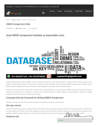 Home / Database Backup / DBMS Assignment Help
WhatsApp: +61-422447123,+44-7437875635,Call Us:+31-625-218-885,+61-451-442-632
Reviews Answer Ask Question Thesis Paper Philosophy
 14-03-19  Maddox Smith  0 comment
Database Management Systems (DBMS) is that the subject that may be a a part of the bachelor’s, master’s or pH.D. degree programs of the
students learning applied science and Engineering. Students who face difficulties whereas writing the DBMS assignment and willing to require
DBMS assignment facilitate will consult our team of skilled specialists for resolution out their tutorial problems.
An info is an union assortment of information associated with a selected purpose. And, the construct of DBMS may be a broad term used for the
operations and style that are enforced on a selected info. Students will take our skilled assignment writing facilitate in finishing the DBMS
assignments and acquire assured of rating glorious grades.
Moreover, here are a number of the ideas on that they need worked upon over the course of time:
DB style method:
Since Info style process may be a sensible construct that deals with the case studies associated with the info style and structure. Therefore The
first step towards the info style is to form UML diagrams for a given case study. After, the chosen entities are connected with the assistance of ER
diagrams. Students will take a glance at our info assignment samples to be told a lot of regarding the db design method case studies.
Relational info:
DBMS Assignment Help
Avail DBMS Assignment facilitate at reasonable costs
Concepts that are Essential for Writing DBMS Assignment
Online
 