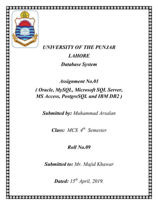 UNIVERSITY OF THE PUNJAB
LAHORE
Database System
Assignment No.01
( Oracle, MySQL, Microsoft SQL Server,
MS Access, PostgreSQL and IBM DB2 )
Submitted by: Muhammad Arsalan
Class: MCS 4th
Semester
Roll No.09
Submitted to: Mr. Majid Khawar
Dated: 15th
April, 2019.
 