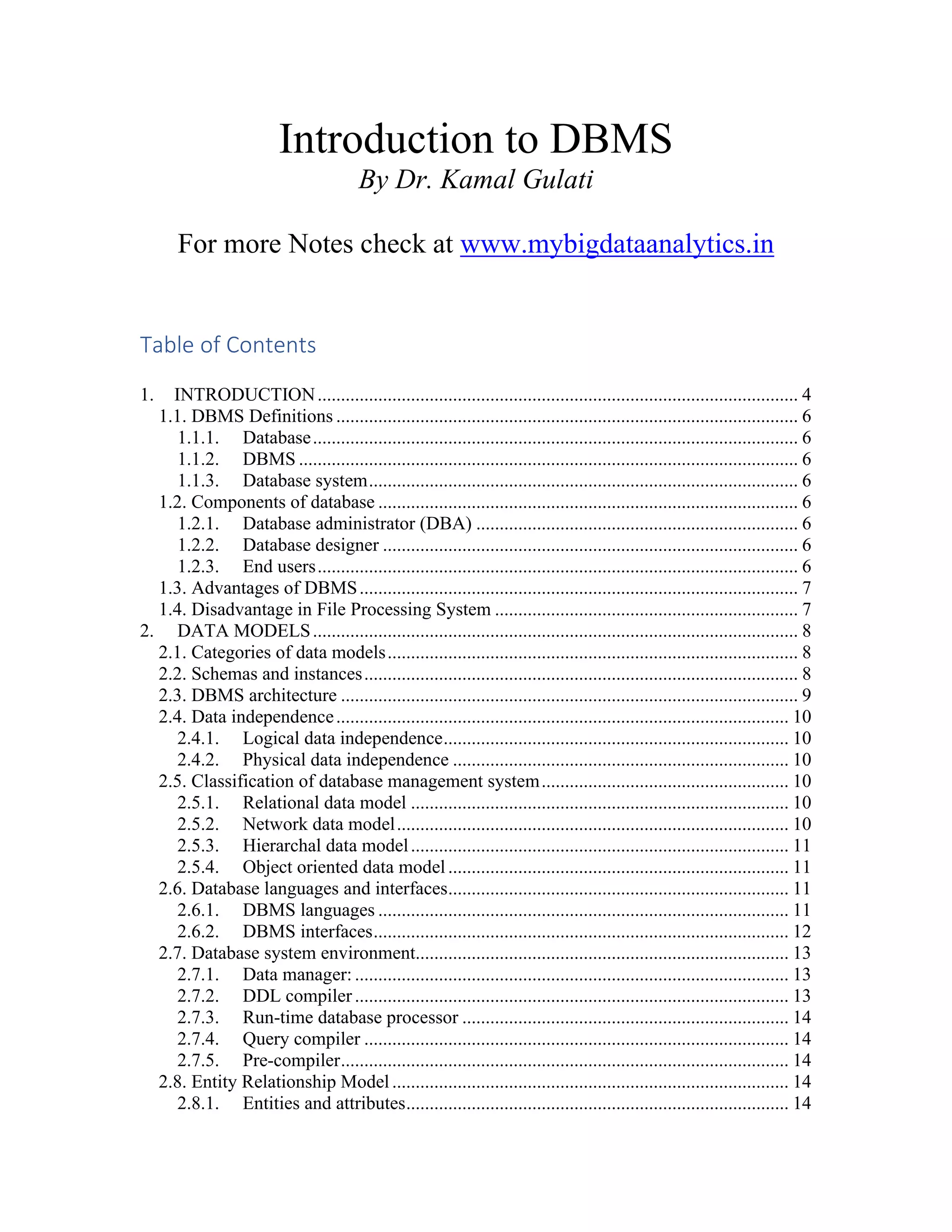 Introduction to DBMS
By Dr. Kamal Gulati
For more Notes check at www.mybigdataanalytics.in
Table of Contents
1. INTRODUCTION....................................................................................................... 4
1.1. DBMS Definitions ................................................................................................... 6
1.1.1. Database........................................................................................................ 6
1.1.2. DBMS ........................................................................................................... 6
1.1.3. Database system............................................................................................ 6
1.2. Components of database .......................................................................................... 6
1.2.1. Database administrator (DBA) ..................................................................... 6
1.2.2. Database designer ......................................................................................... 6
1.2.3. End users....................................................................................................... 6
1.3. Advantages of DBMS.............................................................................................. 7
1.4. Disadvantage in File Processing System ................................................................. 7
2. DATA MODELS........................................................................................................ 8
2.1. Categories of data models........................................................................................ 8
2.2. Schemas and instances............................................................................................. 8
2.3. DBMS architecture .................................................................................................. 9
2.4. Data independence................................................................................................. 10
2.4.1. Logical data independence.......................................................................... 10
2.4.2. Physical data independence ........................................................................ 10
2.5. Classification of database management system..................................................... 10
2.5.1. Relational data model ................................................................................. 10
2.5.2. Network data model.................................................................................... 10
2.5.3. Hierarchal data model................................................................................. 11
2.5.4. Object oriented data model......................................................................... 11
2.6. Database languages and interfaces......................................................................... 11
2.6.1. DBMS languages ........................................................................................ 11
2.6.2. DBMS interfaces......................................................................................... 12
2.7. Database system environment................................................................................ 13
2.7.1. Data manager: ............................................................................................. 13
2.7.2. DDL compiler............................................................................................. 13
2.7.3. Run-time database processor ...................................................................... 14
2.7.4. Query compiler ........................................................................................... 14
2.7.5. Pre-compiler................................................................................................ 14
2.8. Entity Relationship Model..................................................................................... 14
2.8.1. Entities and attributes.................................................................................. 14
 