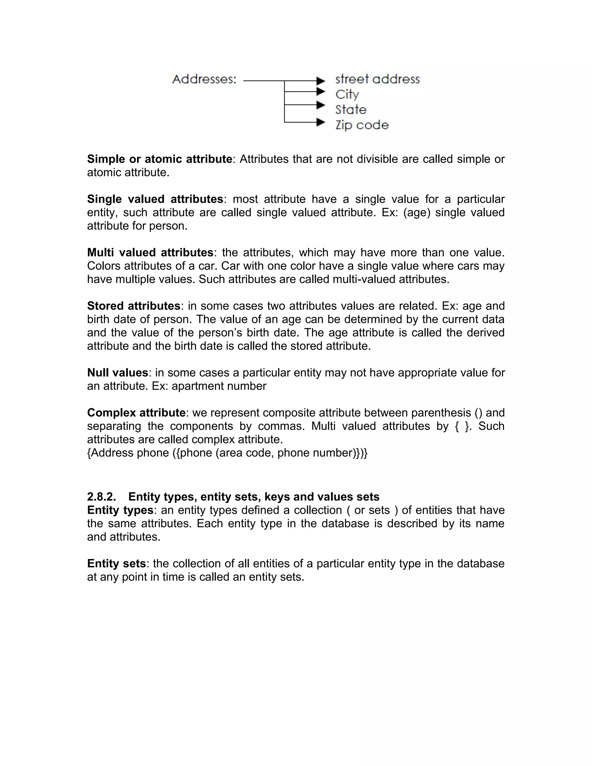 Simple or atomic attribute: Attributes that are not divisible are called simple or
atomic attribute.
Single valued attributes: most attribute have a single value for a particular
entity, such attribute are called single valued attribute. Ex: (age) single valued
attribute for person.
Multi valued attributes: the attributes, which may have more than one value.
Colors attributes of a car. Car with one color have a single value where cars may
have multiple values. Such attributes are called multi-valued attributes.
Stored attributes: in some cases two attributes values are related. Ex: age and
birth date of person. The value of an age can be determined by the current data
and the value of the person’s birth date. The age attribute is called the derived
attribute and the birth date is called the stored attribute.
Null values: in some cases a particular entity may not have appropriate value for
an attribute. Ex: apartment number
Complex attribute: we represent composite attribute between parenthesis () and
separating the components by commas. Multi valued attributes by { }. Such
attributes are called complex attribute.
{Address phone ({phone (area code, phone number)})}
2.8.2. Entity types, entity sets, keys and values sets
Entity types: an entity types defined a collection ( or sets ) of entities that have
the same attributes. Each entity type in the database is described by its name
and attributes.
Entity sets: the collection of all entities of a particular entity type in the database
at any point in time is called an entity sets.
 