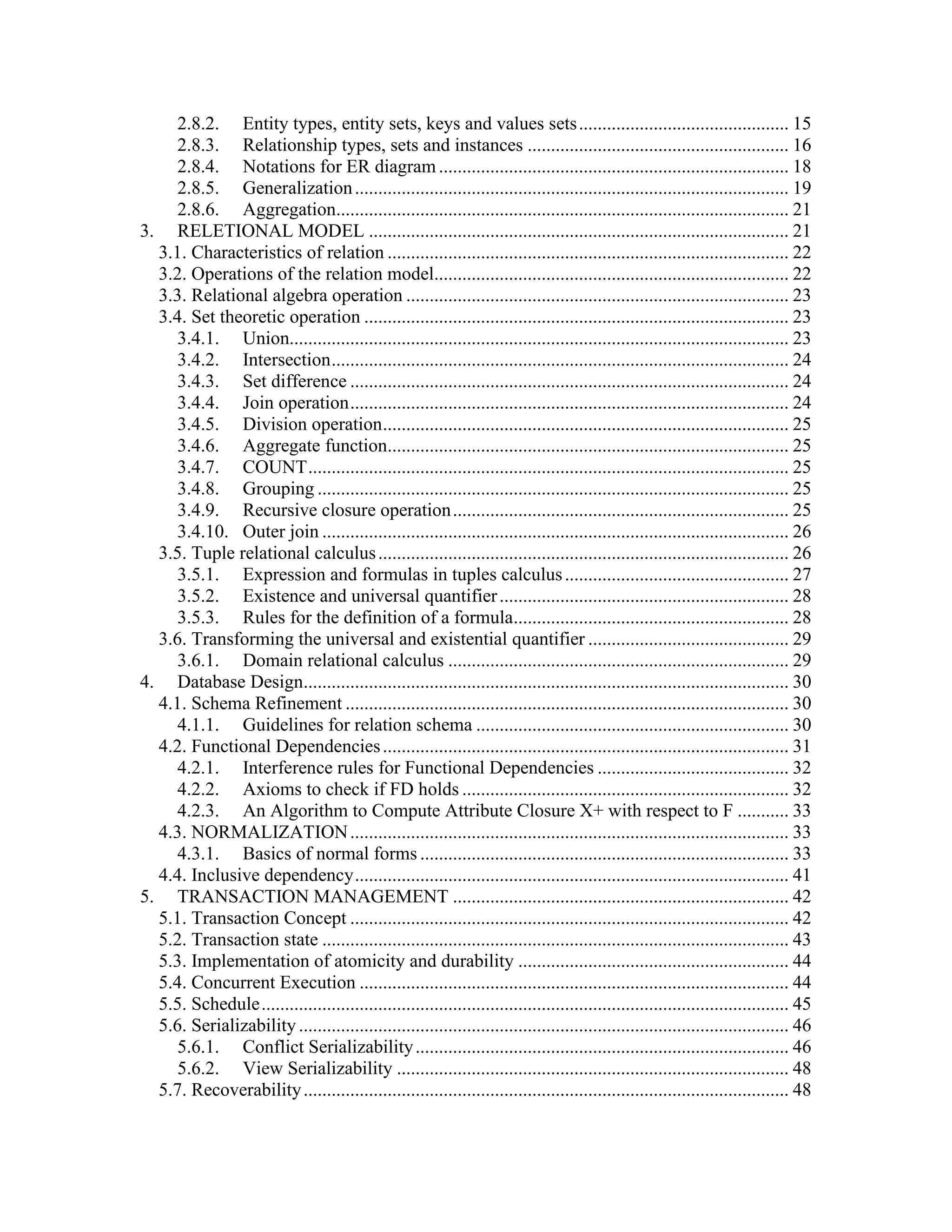 2.8.2. Entity types, entity sets, keys and values sets............................................. 15
2.8.3. Relationship types, sets and instances ........................................................ 16
2.8.4. Notations for ER diagram........................................................................... 18
2.8.5. Generalization............................................................................................. 19
2.8.6. Aggregation................................................................................................. 21
3. RELETIONAL MODEL .......................................................................................... 21
3.1. Characteristics of relation ...................................................................................... 22
3.2. Operations of the relation model............................................................................ 22
3.3. Relational algebra operation .................................................................................. 23
3.4. Set theoretic operation ........................................................................................... 23
3.4.1. Union........................................................................................................... 23
3.4.2. Intersection.................................................................................................. 24
3.4.3. Set difference .............................................................................................. 24
3.4.4. Join operation.............................................................................................. 24
3.4.5. Division operation....................................................................................... 25
3.4.6. Aggregate function...................................................................................... 25
3.4.7. COUNT....................................................................................................... 25
3.4.8. Grouping ..................................................................................................... 25
3.4.9. Recursive closure operation........................................................................ 25
3.4.10. Outer join .................................................................................................... 26
3.5. Tuple relational calculus........................................................................................ 26
3.5.1. Expression and formulas in tuples calculus................................................ 27
3.5.2. Existence and universal quantifier.............................................................. 28
3.5.3. Rules for the definition of a formula........................................................... 28
3.6. Transforming the universal and existential quantifier ........................................... 29
3.6.1. Domain relational calculus ......................................................................... 29
4. Database Design........................................................................................................ 30
4.1. Schema Refinement ............................................................................................... 30
4.1.1. Guidelines for relation schema ................................................................... 30
4.2. Functional Dependencies....................................................................................... 31
4.2.1. Interference rules for Functional Dependencies ......................................... 32
4.2.2. Axioms to check if FD holds ...................................................................... 32
4.2.3. An Algorithm to Compute Attribute Closure X+ with respect to F ........... 33
4.3. NORMALIZATION.............................................................................................. 33
4.3.1. Basics of normal forms ............................................................................... 33
4.4. Inclusive dependency............................................................................................. 41
5. TRANSACTION MANAGEMENT ........................................................................ 42
5.1. Transaction Concept .............................................................................................. 42
5.2. Transaction state .................................................................................................... 43
5.3. Implementation of atomicity and durability .......................................................... 44
5.4. Concurrent Execution ............................................................................................ 44
5.5. Schedule................................................................................................................. 45
5.6. Serializability......................................................................................................... 46
5.6.1. Conflict Serializability................................................................................ 46
5.6.2. View Serializability .................................................................................... 48
5.7. Recoverability........................................................................................................ 48
 